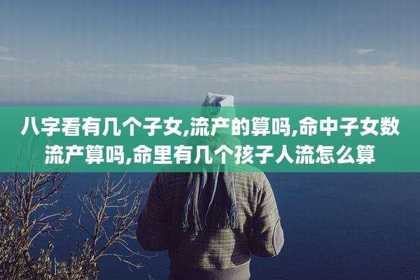 八字看有几个子女,流产的算吗,命中子女数流产算吗,命里有几个孩子人流怎么算