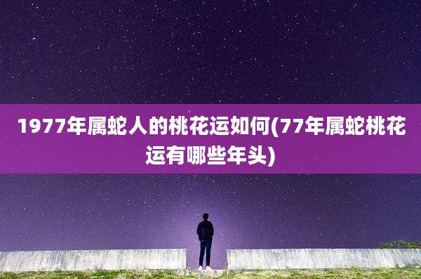 1977年属蛇人的桃花运如何(77年属蛇桃花运有哪些年头)