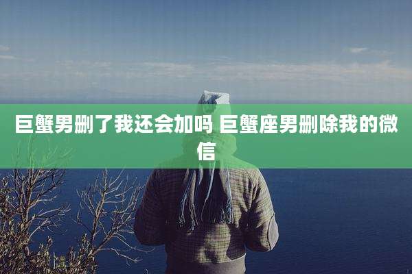 巨蟹男删了我还会加吗 巨蟹座男删除我的微信