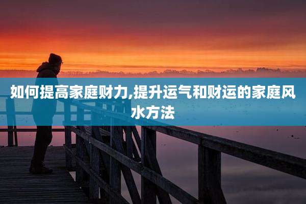 如何提高家庭财力,提升运气和财运的家庭风水方法