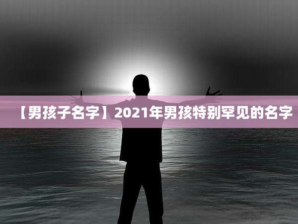 【男孩子名字】2021年男孩特别罕见的名字