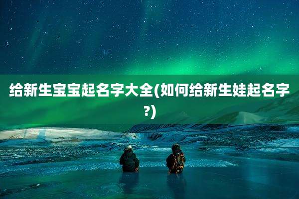 给新生宝宝起名字大全(如何给新生娃起名字?)