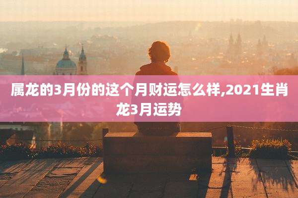 属龙的3月份的这个月财运怎么样,2021生肖龙3月运势