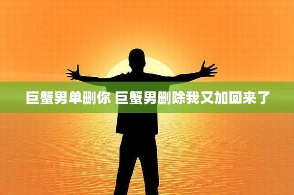巨蟹男单删你 巨蟹男删除我又加回来了