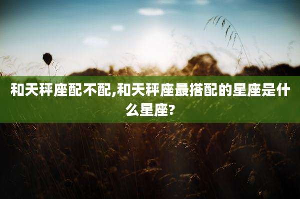 和天秤座配不配,和天秤座最搭配的星座是什么星座?