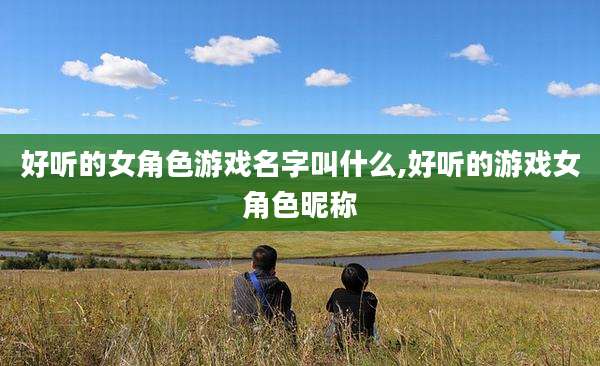 好听的女角色游戏名字叫什么,好听的游戏女角色昵称
