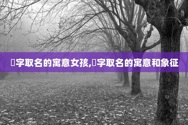 渃字取名的寓意女孩,渃字取名的寓意和象征