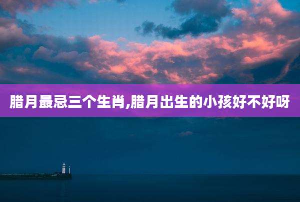 腊月最忌三个生肖,腊月出生的小孩好不好呀