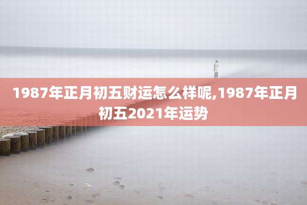 1987年正月初五财运怎么样呢,1987年正月初五2021年运势