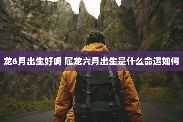 龙6月出生好吗 属龙六月出生是什么命运如何
