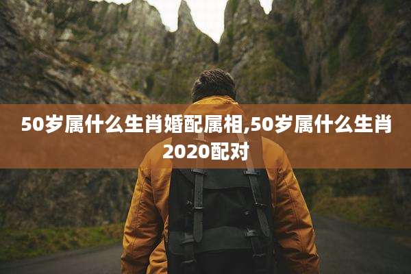 50岁属什么生肖婚配属相,50岁属什么生肖2020配对
