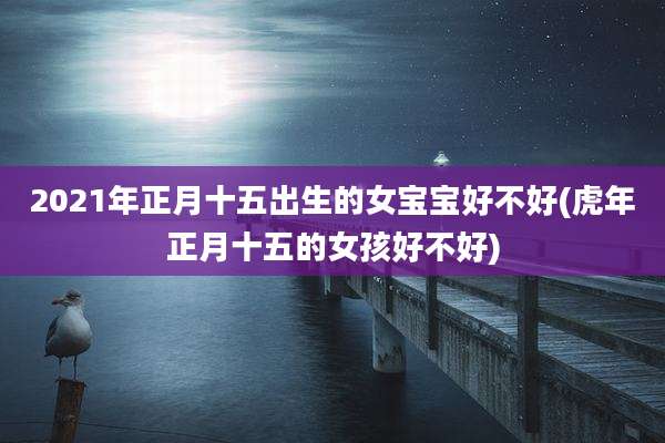 2021年正月十五出生的女宝宝好不好(虎年正月十五的女孩好不好)