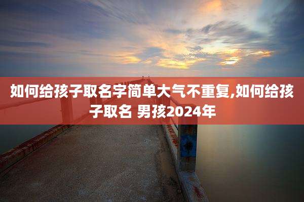 如何给孩子取名字简单大气不重复,如何给孩子取名 男孩2024年