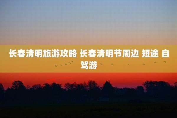 长春清明旅游攻略 长春清明节周边 短途 自驾游