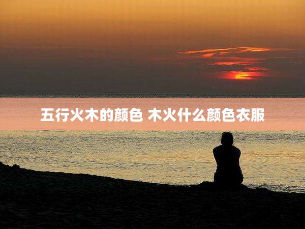 五行火木的颜色 木火什么颜色衣服