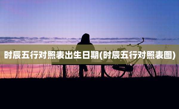 时辰五行对照表出生日期(时辰五行对照表图)