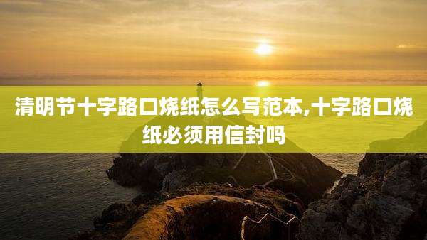 清明节十字路口烧纸怎么写范本,十字路口烧纸必须用信封吗