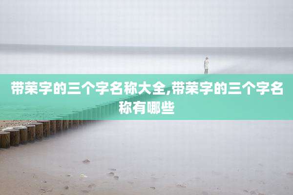 带荣字的三个字名称大全,带荣字的三个字名称有哪些