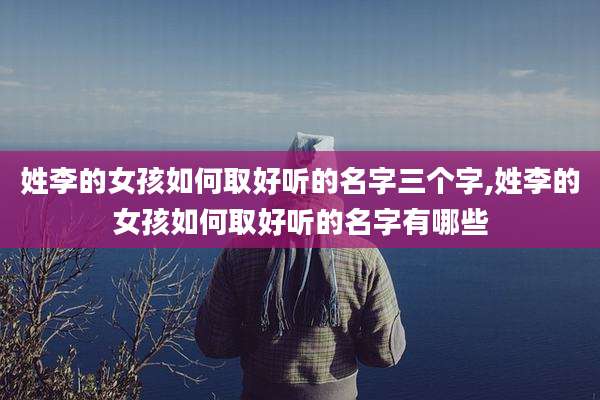 姓李的女孩如何取好听的名字三个字,姓李的女孩如何取好听的名字有哪些