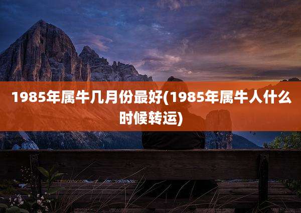 1985年属牛几月份最好(1985年属牛人什么时候转运)
