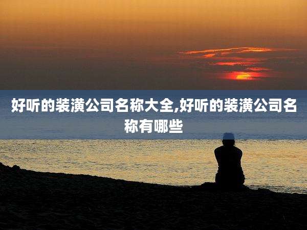 好听的装潢公司名称大全,好听的装潢公司名称有哪些