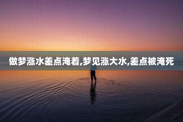 做梦涨水差点淹着,梦见涨大水,差点被淹死