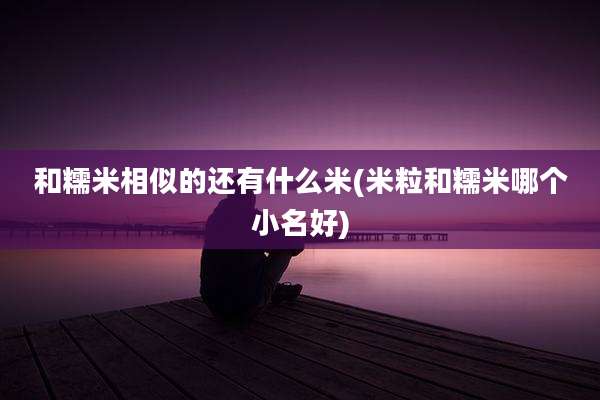 和糯米相似的还有什么米(米粒和糯米哪个小名好)