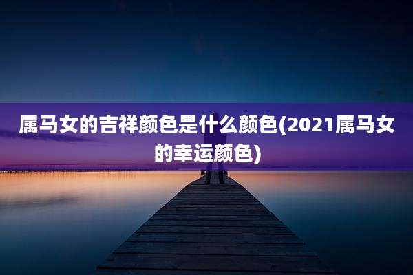 属马女的吉祥颜色是什么颜色(2021属马女的幸运颜色)