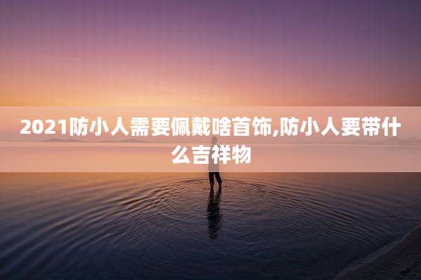 2021防小人需要佩戴啥首饰,防小人要带什么吉祥物