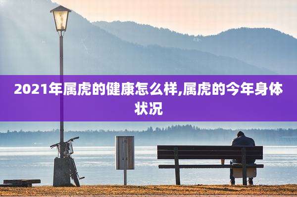 2021年属虎的健康怎么样,属虎的今年身体状况