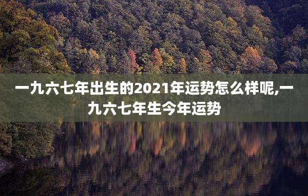 一九六七年出生的2021年运势怎么样呢,一九六七年生今年运势