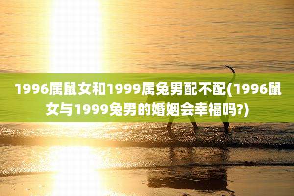 1996属鼠女和1999属兔男配不配(1996鼠女与1999兔男的婚姻会幸福吗?)