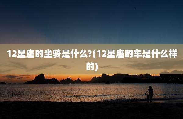 12星座的坐骑是什么?(12星座的车是什么样的)