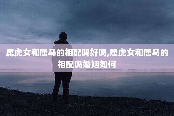 属虎女和属马的相配吗好吗,属虎女和属马的相配吗婚姻如何