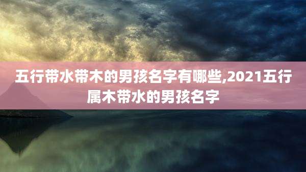 五行带水带木的男孩名字有哪些,2021五行属木带水的男孩名字