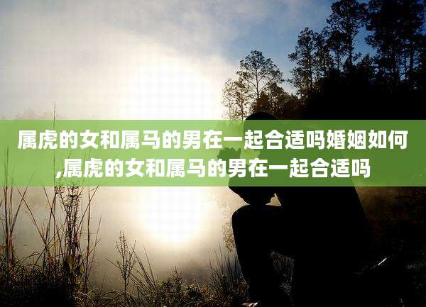 属虎的女和属马的男在一起合适吗婚姻如何,属虎的女和属马的男在一起合适吗