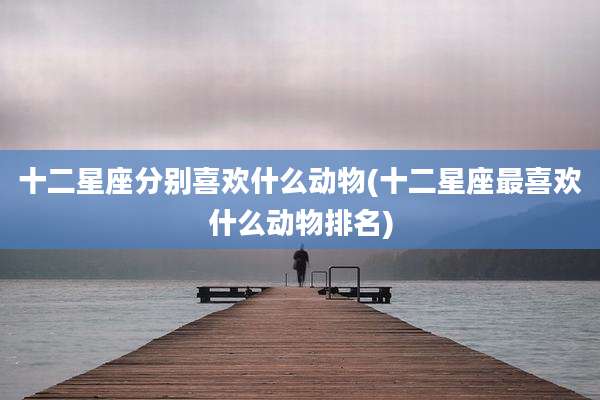 十二星座分别喜欢什么动物(十二星座最喜欢什么动物排名)