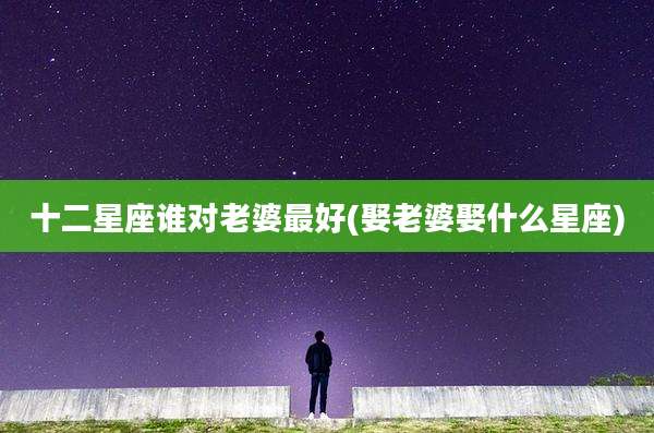 十二星座谁对老婆最好(娶老婆娶什么星座)