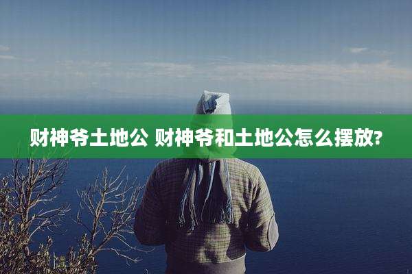 财神爷土地公 财神爷和土地公怎么摆放?