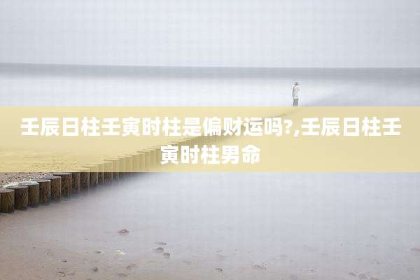 壬辰日柱壬寅时柱是偏财运吗?,壬辰日柱壬寅时柱男命