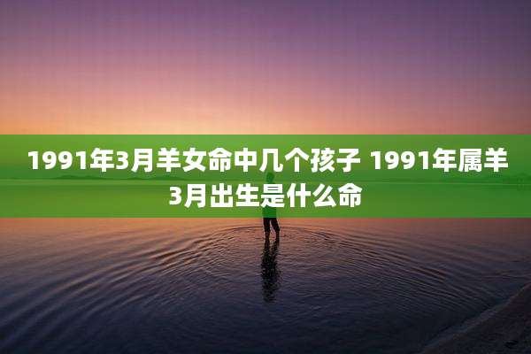 1991年3月羊女命中几个孩子 1991年属羊3月出生是什么命