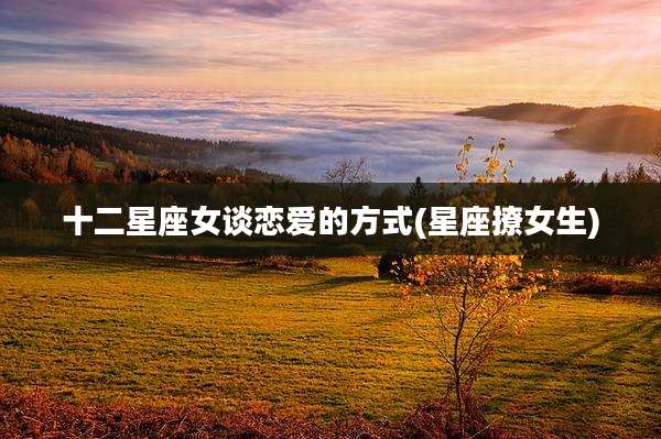 十二星座女谈恋爱的方式(星座撩女生)