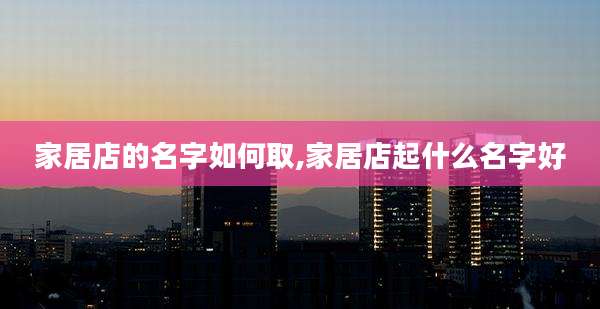 家居店的名字如何取,家居店起什么名字好