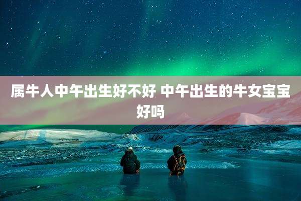 属牛人中午出生好不好 中午出生的牛女宝宝好吗