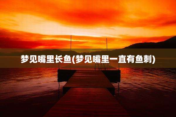 梦见嘴里长鱼(梦见嘴里一直有鱼刺)