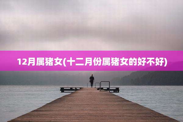 12月属猪女(十二月份属猪女的好不好)