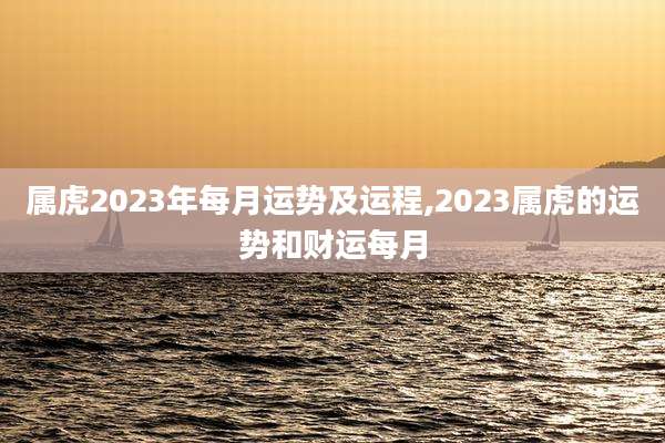 属虎2023年每月运势及运程,2023属虎的运势和财运每月
