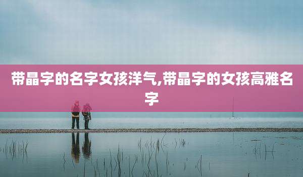 带晶字的名字女孩洋气,带晶字的女孩高雅名字