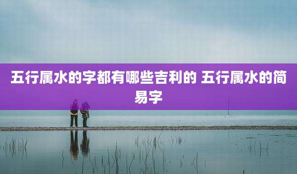 五行属水的字都有哪些吉利的 五行属水的简易字