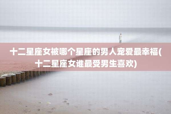 十二星座女被哪个星座的男人宠爱最幸福(十二星座女谁最受男生喜欢)